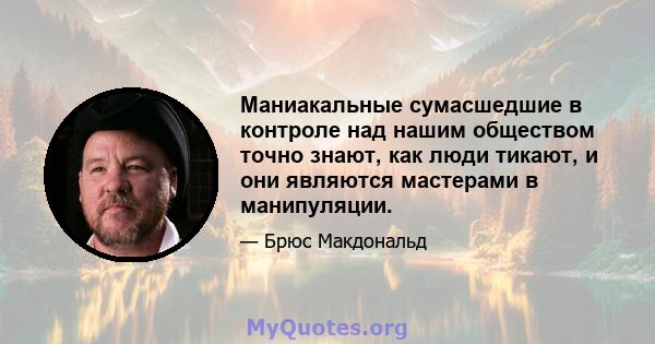 Маниакальные сумасшедшие в контроле над нашим обществом точно знают, как люди тикают, и они являются мастерами в манипуляции.