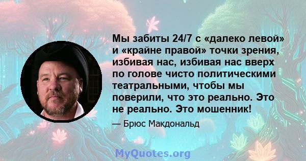 Мы забиты 24/7 с «далеко левой» и «крайне правой» точки зрения, избивая нас, избивая нас вверх по голове чисто политическими театральными, чтобы мы поверили, что это реально. Это не реально. Это мошенник!