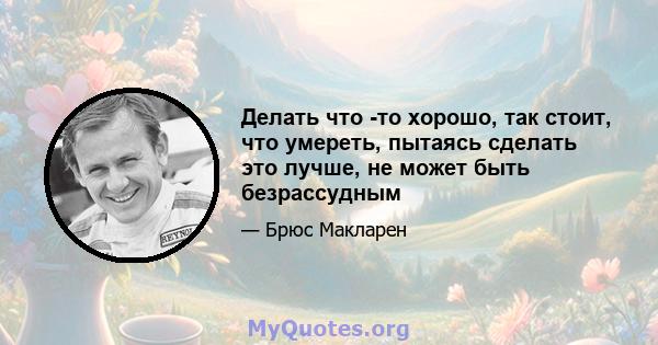 Делать что -то хорошо, так стоит, что умереть, пытаясь сделать это лучше, не может быть безрассудным