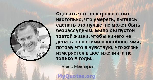 Сделать что -то хорошо стоит настолько, что умереть, пытаясь сделать это лучше, не может быть безрассудным. Было бы пустой тратой жизни, чтобы ничего не делать со своими способностями, потому что я чувствую, что жизнь