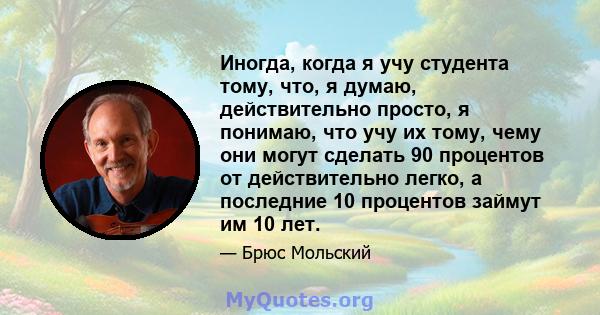 Иногда, когда я учу студента тому, что, я думаю, действительно просто, я понимаю, что учу их тому, чему они могут сделать 90 процентов от действительно легко, а последние 10 процентов займут им 10 лет.