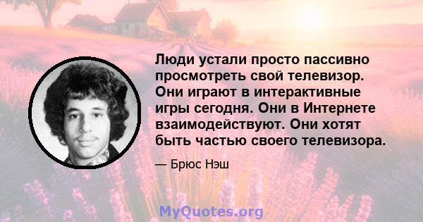 Люди устали просто пассивно просмотреть свой телевизор. Они играют в интерактивные игры сегодня. Они в Интернете взаимодействуют. Они хотят быть частью своего телевизора.