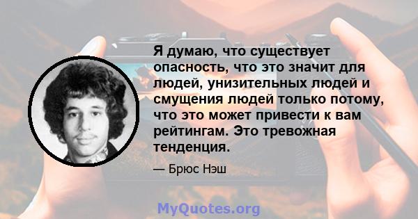 Я думаю, что существует опасность, что это значит для людей, унизительных людей и смущения людей только потому, что это может привести к вам рейтингам. Это тревожная тенденция.