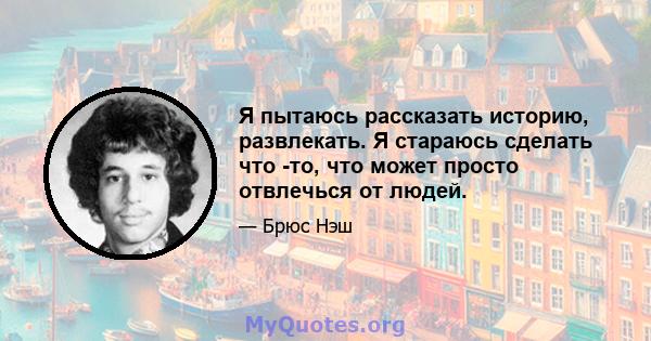 Я пытаюсь рассказать историю, развлекать. Я стараюсь сделать что -то, что может просто отвлечься от людей.