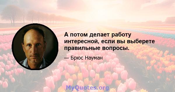 А потом делает работу интересной, если вы выберете правильные вопросы.