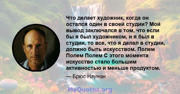 Что делает художник, когда он остался один в своей студии? Мой вывод заключался в том, что если бы я был художником, и я был в студии, то все, что я делал в студии, должно быть искусством. Полем Полем Полем С этого