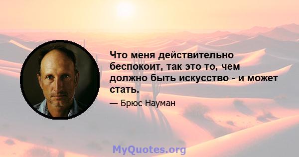 Что меня действительно беспокоит, так это то, чем должно быть искусство - и может стать.