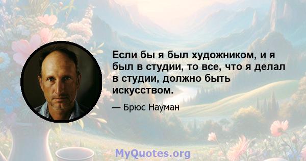 Если бы я был художником, и я был в студии, то все, что я делал в студии, должно быть искусством.