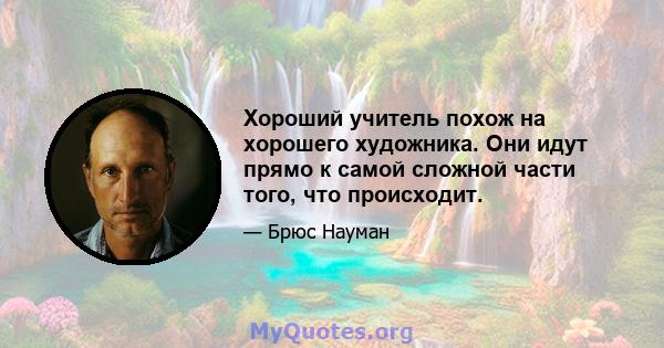 Хороший учитель похож на хорошего художника. Они идут прямо к самой сложной части того, что происходит.