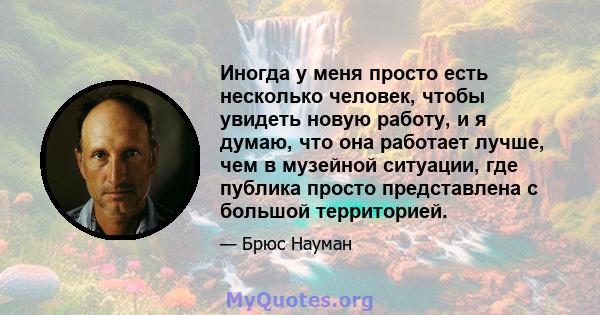 Иногда у меня просто есть несколько человек, чтобы увидеть новую работу, и я думаю, что она работает лучше, чем в музейной ситуации, где публика просто представлена ​​с большой территорией.