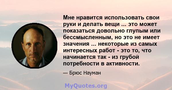 Мне нравится использовать свои руки и делать вещи ... это может показаться довольно глупым или бессмысленным, но это не имеет значения ... некоторые из самых интересных работ - это то, что начинается так - из грубой