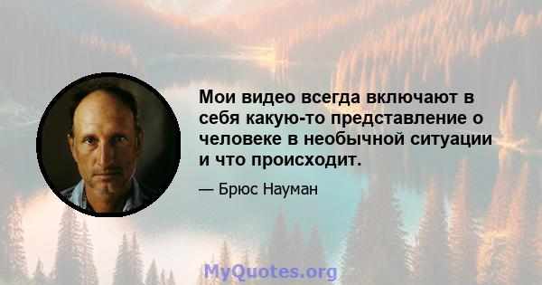 Мои видео всегда включают в себя какую-то представление о человеке в необычной ситуации и что происходит.