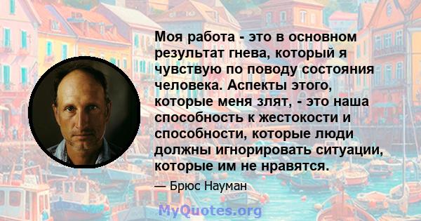 Моя работа - это в основном результат гнева, который я чувствую по поводу состояния человека. Аспекты этого, которые меня злят, - это наша способность к жестокости и способности, которые люди должны игнорировать