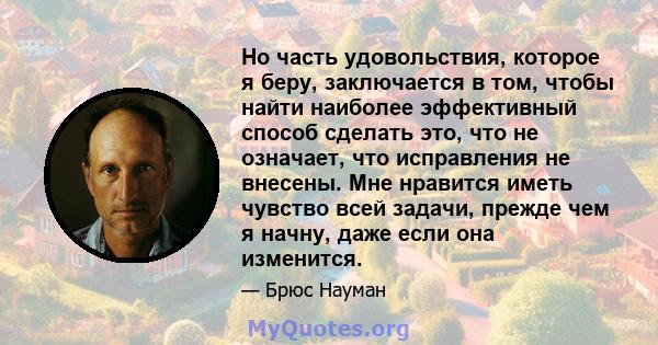 Но часть удовольствия, которое я беру, заключается в том, чтобы найти наиболее эффективный способ сделать это, что не означает, что исправления не внесены. Мне нравится иметь чувство всей задачи, прежде чем я начну,