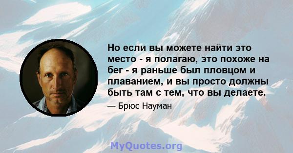 Но если вы можете найти это место - я полагаю, это похоже на бег - я раньше был пловцом и плаванием, и вы просто должны быть там с тем, что вы делаете.