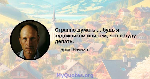 Странно думать ... будь я художником или тем, что я буду делать.