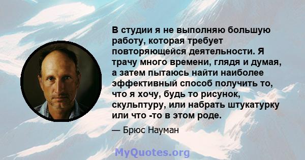 В студии я не выполняю большую работу, которая требует повторяющейся деятельности. Я трачу много времени, глядя и думая, а затем пытаюсь найти наиболее эффективный способ получить то, что я хочу, будь то рисунок,