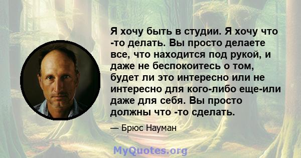 Я хочу быть в студии. Я хочу что -то делать. Вы просто делаете все, что находится под рукой, и даже не беспокоитесь о том, будет ли это интересно или не интересно для кого-либо еще-или даже для себя. Вы просто должны