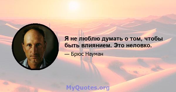 Я не люблю думать о том, чтобы быть влиянием. Это неловко.