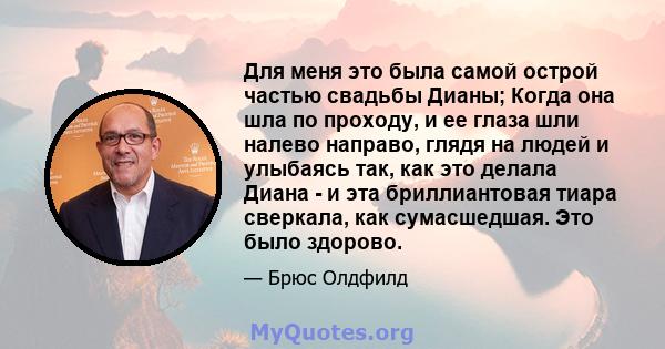 Для меня это была самой острой частью свадьбы Дианы; Когда она шла по проходу, и ее глаза шли налево направо, глядя на людей и улыбаясь так, как это делала Диана - и эта бриллиантовая тиара сверкала, как сумасшедшая.