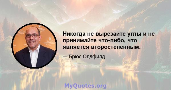 Никогда не вырезайте углы и не принимайте что-либо, что является второстепенным.