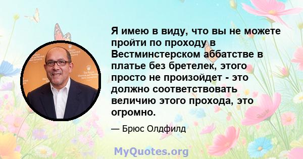 Я имею в виду, что вы не можете пройти по проходу в Вестминстерском аббатстве в платье без бретелек, этого просто не произойдет - это должно соответствовать величию этого прохода, это огромно.