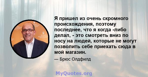 Я пришел из очень скромного происхождения, поэтому последнее, что я когда -либо делал, - это смотреть вниз по носу на людей, которые не могут позволить себе приехать сюда в мой магазин.