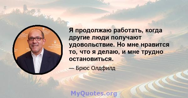 Я продолжаю работать, когда другие люди получают удовольствие. Но мне нравится то, что я делаю, и мне трудно остановиться.