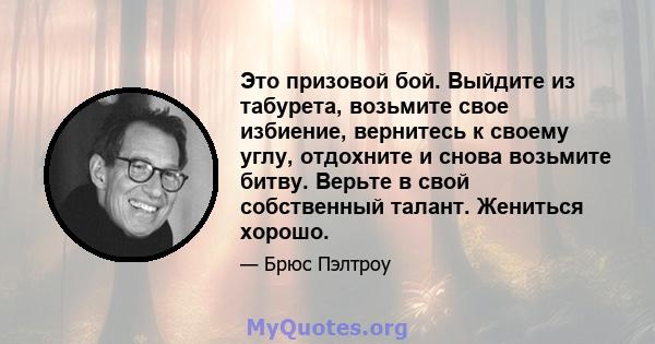 Это призовой бой. Выйдите из табурета, возьмите свое избиение, вернитесь к своему углу, отдохните и снова возьмите битву. Верьте в свой собственный талант. Жениться хорошо.