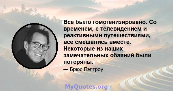 Все было гомогенизировано. Со временем, с телевидением и реактивными путешествиями, все смешались вместе. Некоторые из наших замечательных обаяний были потеряны.