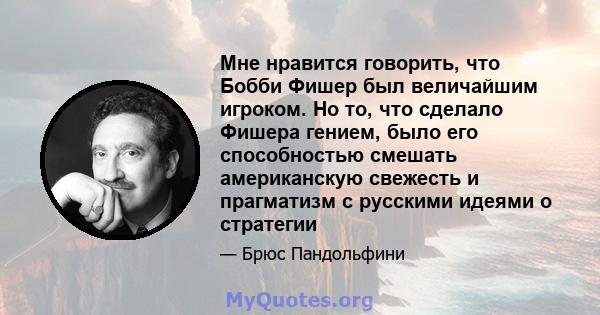 Мне нравится говорить, что Бобби Фишер был величайшим игроком. Но то, что сделало Фишера гением, было его способностью смешать американскую свежесть и прагматизм с русскими идеями о стратегии