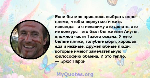 Если бы мне пришлось выбрать одно племя, чтобы вернуться и жить навсегда - и я ненавижу это делать, это не конкурс - это был бы жители Ануты, в южной части Тихого океана. У него белые пляжи, голубые моря, хорошая еда и