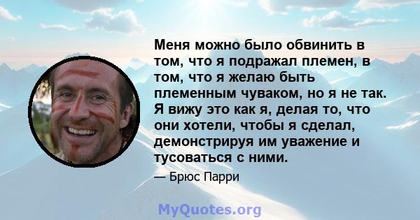 Меня можно было обвинить в том, что я подражал племен, в том, что я желаю быть племенным чуваком, но я не так. Я вижу это как я, делая то, что они хотели, чтобы я сделал, демонстрируя им уважение и тусоваться с ними.