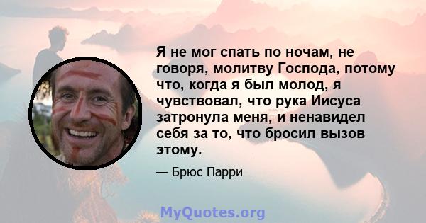 Я не мог спать по ночам, не говоря, молитву Господа, потому что, когда я был молод, я чувствовал, что рука Иисуса затронула меня, и ненавидел себя за то, что бросил вызов этому.