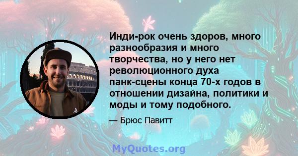 Инди-рок очень здоров, много разнообразия и много творчества, но у него нет революционного духа панк-сцены конца 70-х годов в отношении дизайна, политики и моды и тому подобного.