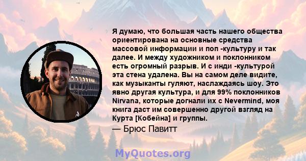 Я думаю, что большая часть нашего общества ориентирована на основные средства массовой информации и поп -культуру и так далее. И между художником и поклонником есть огромный разрыв. И с инди -культурой эта стена