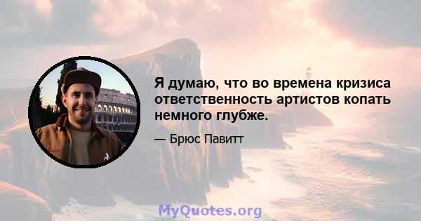 Я думаю, что во времена кризиса ответственность артистов копать немного глубже.