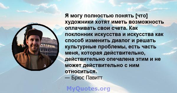 Я могу полностью понять [что] художники хотят иметь возможность оплачивать свои счета. Как поклонник искусства и искусства как способ изменить диалог и решать культурные проблемы, есть часть меня, которая действительно, 