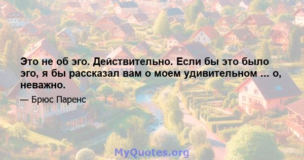 Это не об эго. Действительно. Если бы это было эго, я бы рассказал вам о моем удивительном ... о, неважно.