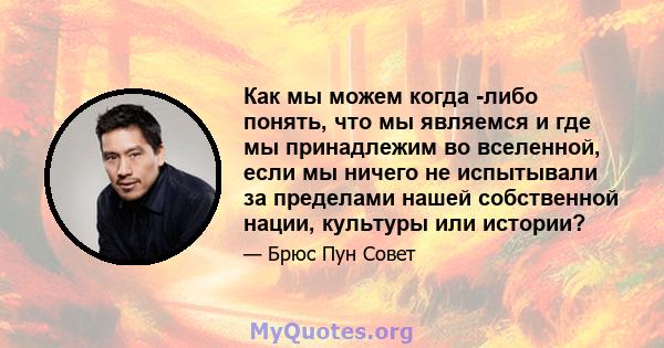 Как мы можем когда -либо понять, что мы являемся и где мы принадлежим во вселенной, если мы ничего не испытывали за пределами нашей собственной нации, культуры или истории?