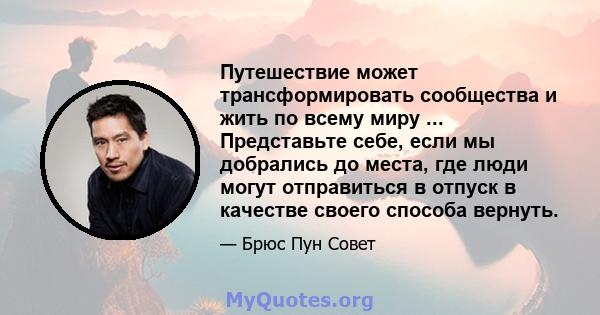 Путешествие может трансформировать сообщества и жить по всему миру ... Представьте себе, если мы добрались до места, где люди могут отправиться в отпуск в качестве своего способа вернуть.