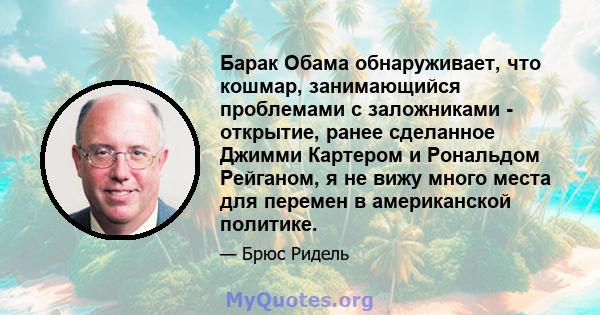 Барак Обама обнаруживает, что кошмар, занимающийся проблемами с заложниками - открытие, ранее сделанное Джимми Картером и Рональдом Рейганом, я не вижу много места для перемен в американской политике.