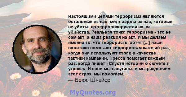 Настоящими целями терроризма являются остальные из нас: миллиарды из нас, которые не убиты, но терроризируются из -за убийства. Реальная точка терроризма - это не сам акт, а наша реакция на акт. И мы делаем именно то,