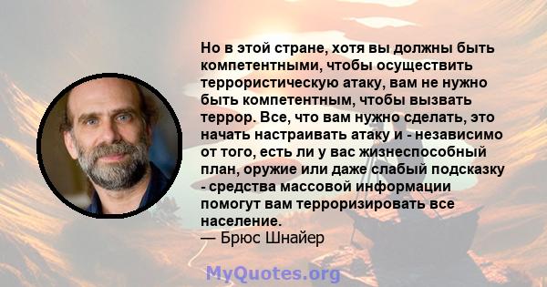 Но в этой стране, хотя вы должны быть компетентными, чтобы осуществить террористическую атаку, вам не нужно быть компетентным, чтобы вызвать террор. Все, что вам нужно сделать, это начать настраивать атаку и -