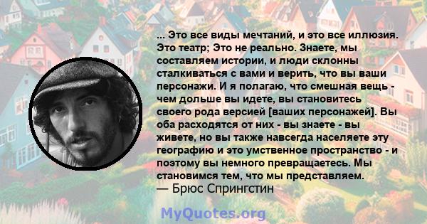 ... Это все виды мечтаний, и это все иллюзия. Это театр; Это не реально. Знаете, мы составляем истории, и люди склонны сталкиваться с вами и верить, что вы ваши персонажи. И я полагаю, что смешная вещь - чем дольше вы