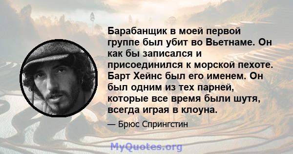 Барабанщик в моей первой группе был убит во Вьетнаме. Он как бы записался и присоединился к морской пехоте. Барт Хейнс был его именем. Он был одним из тех парней, которые все время были шутя, всегда играя в клоуна.