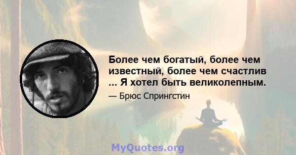 Более чем богатый, более чем известный, более чем счастлив ... Я хотел быть великолепным.