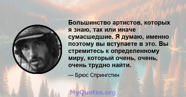 Большинство артистов, которых я знаю, так или иначе сумасшедшие. Я думаю, именно поэтому вы вступаете в это. Вы стремитесь к определенному миру, который очень, очень, очень трудно найти.