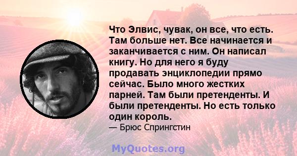 Что Элвис, чувак, он все, что есть. Там больше нет. Все начинается и заканчивается с ним. Он написал книгу. Но для него я буду продавать энциклопедии прямо сейчас. Было много жестких парней. Там были претенденты. И были 