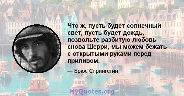 Что ж, пусть будет солнечный свет, пусть будет дождь, позвольте разбитую любовь снова Шерри, мы можем бежать с открытыми руками перед приливом.